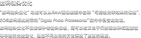 数码镜头优化 - “数码镜头优化”职能能够从RAW图像数据中去除“与梦想光学成效的误差”，，，，，，全新EOS数码相机附带的“Digital Photo Professional”软件中蕴含此职能。。。。。。。数码镜头优化不仅可能赔偿镜头像差，，，，，，还能够校对由于衍射景象和低通滤镜等导致的光线变动，，，，，，这项技术通过全新的步骤实现了更高的画质。。。。。。。
